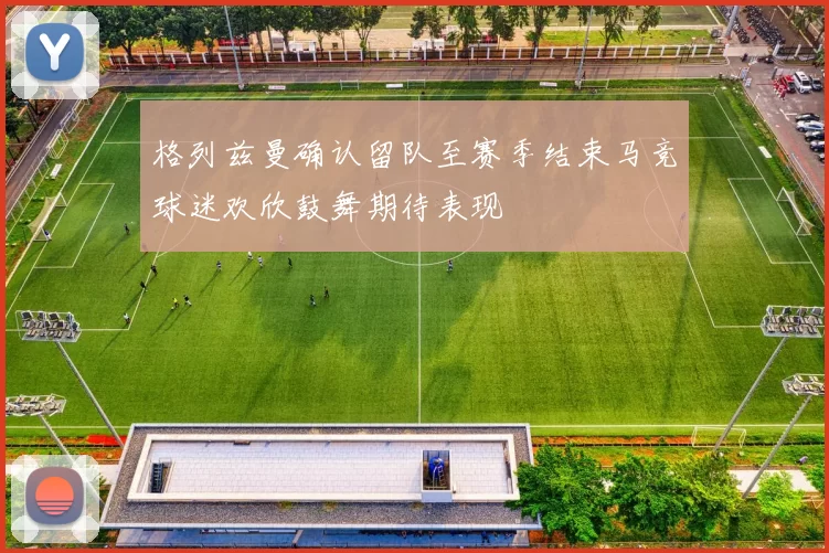 格列兹曼确认留队至赛季结束马竞球迷欢欣鼓舞期待表现