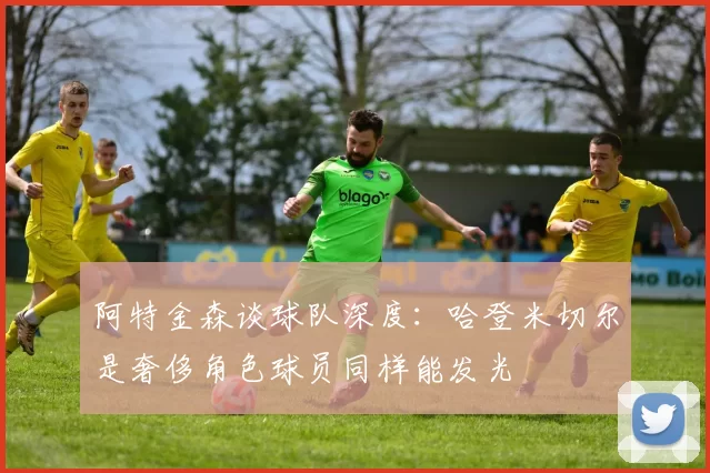 阿特金森谈球队深度：哈登米切尔是奢侈角色球员同样能发光
