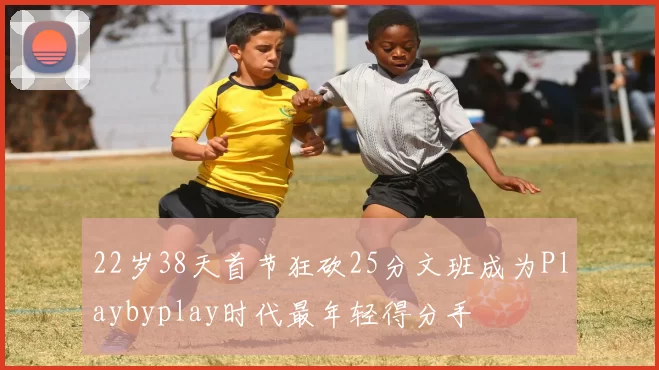 22岁38天首节狂砍25分文班成为Playbyplay时代最年轻得分手