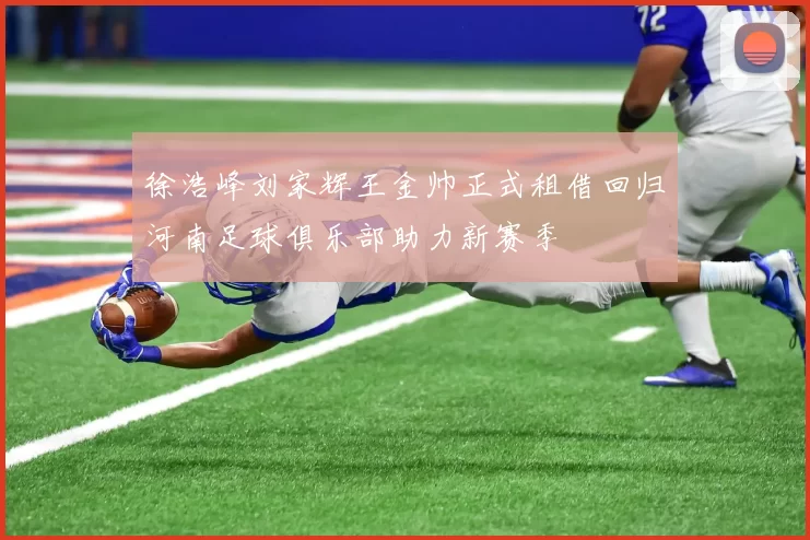 徐浩峰刘家辉王金帅正式租借回归河南足球俱乐部助力新赛季