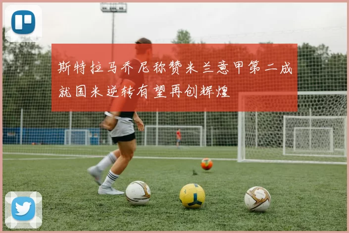 斯特拉马乔尼称赞米兰意甲第二成就国米逆转有望再创辉煌