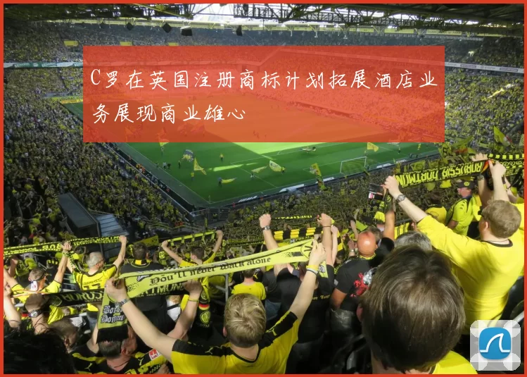 C罗在英国注册商标计划拓展酒店业务展现商业雄心