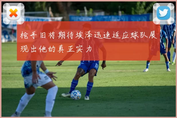 枪手旧将期待埃泽迅速适应球队展现出他的真正实力
