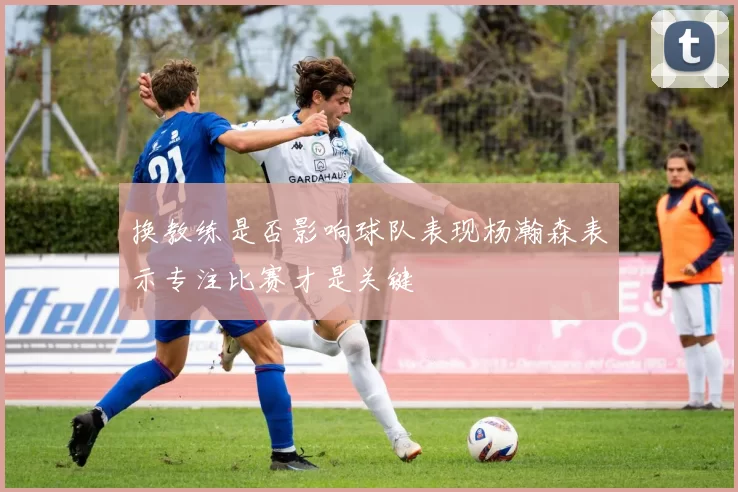 换教练是否影响球队表现杨瀚森表示专注比赛才是关键