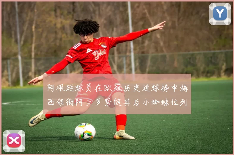 阿根廷球员在欧冠历史进球榜中梅西领衔阿圭罗紧随其后小蜘蛛位列第七