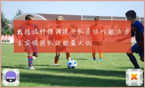 戴格诺特强调提升队员协作能力力求实现团队效能最大化