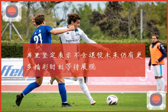 库里坚定表示不会退役未来仍有更多精彩时刻等待展现
