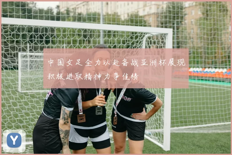 中国女足全力以赴备战亚洲杯展现积极进取精神力争佳绩
