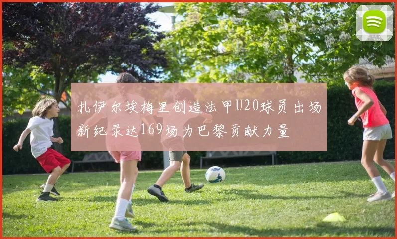 扎伊尔埃梅里创造法甲U20球员出场新纪录达169场为巴黎贡献力量