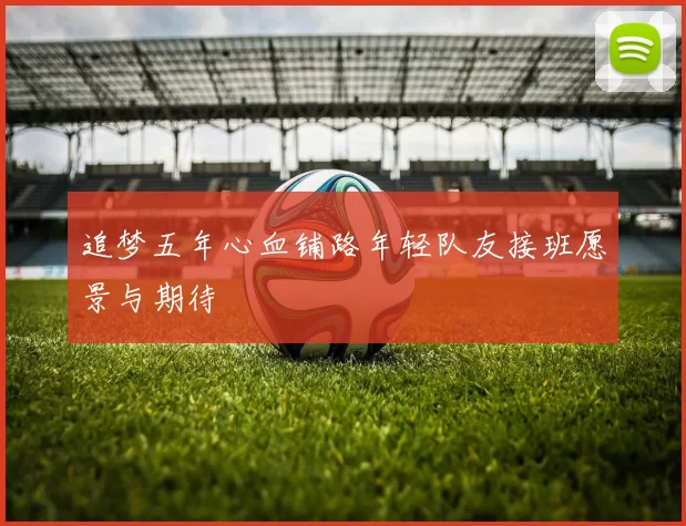 追梦五年心血铺路年轻队友接班愿景与期待
