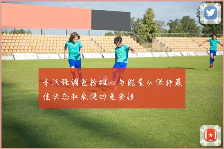 齐沃强调重拾雄心与能量以保持最佳状态和表现的重要性