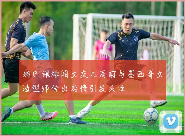 姆巴佩绯闻女友几周前与墨西哥女造型师传出恋情引发关注