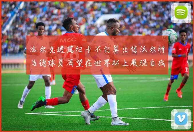 法尔克透露纽卡不打算出售沃尔特马德球员渴望在世界杯上展现自我