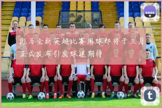 彪马全新英超比赛用球即将于三月正式发布引发球迷期待