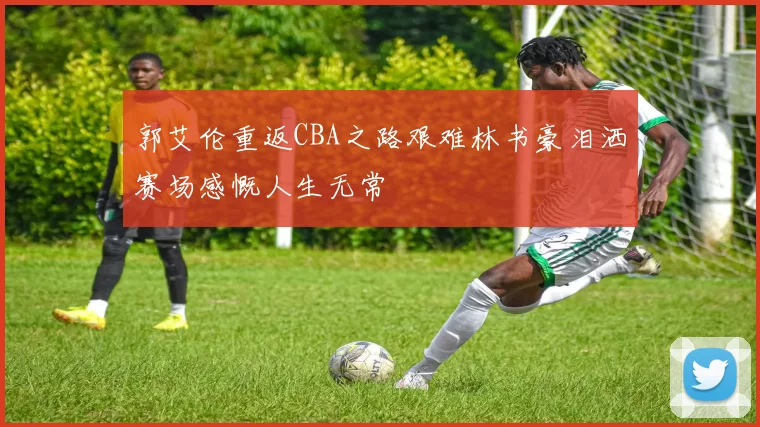 郭艾伦重返CBA之路艰难林书豪泪洒赛场感慨人生无常