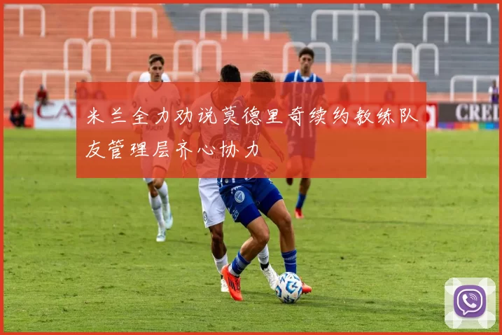 米兰全力劝说莫德里奇续约教练队友管理层齐心协力