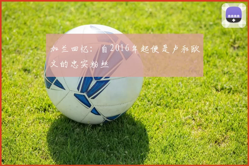 加兰回忆：自2016年起便是卢和欧文的忠实粉丝