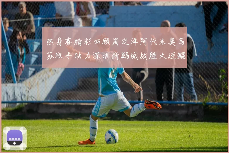 热身赛精彩回顾周定洋阿代米奥乌苏联手助力深圳新鹏城战胜大连鲲城