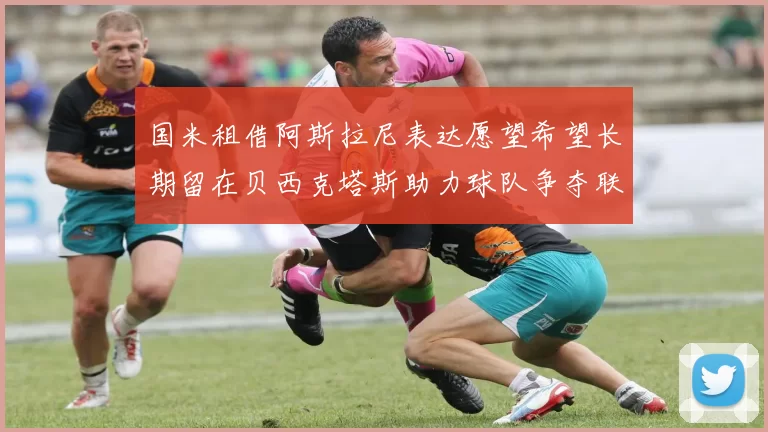 国米租借阿斯拉尼表达愿望希望长期留在贝西克塔斯助力球队争夺联赛冠军