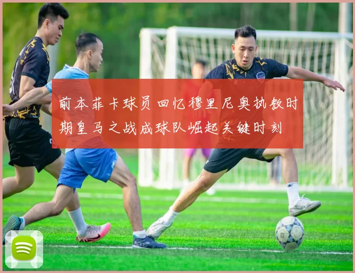 前本菲卡球员回忆穆里尼奥执教时期皇马之战成球队崛起关键时刻