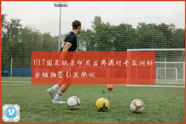 U17国足双杀印尼后再遇对手亚洲杯分组抽签引发热议