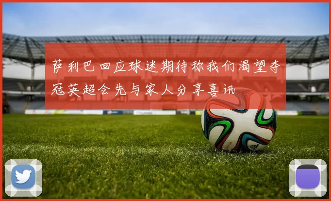 萨利巴回应球迷期待称我们渴望夺冠英超会先与家人分享喜讯