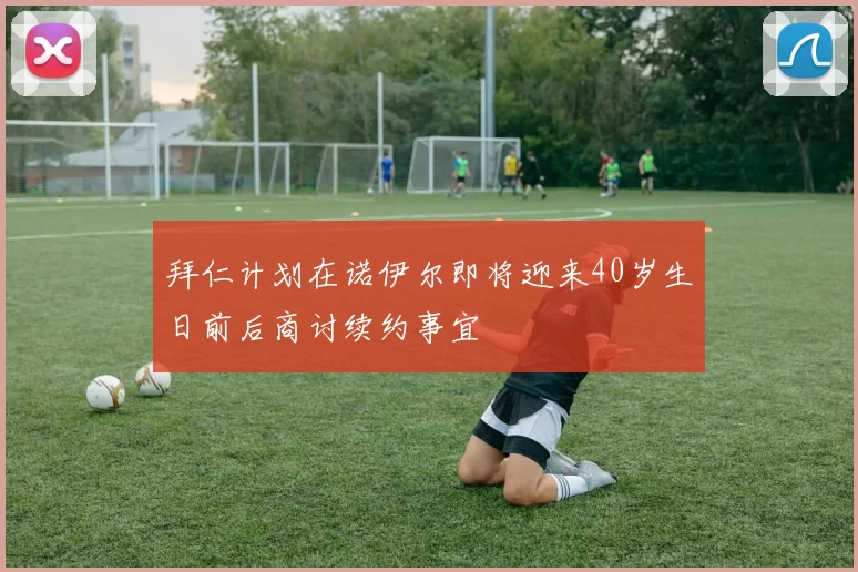 拜仁计划在诺伊尔即将迎来40岁生日前后商讨续约事宜