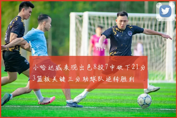 小哈达威表现出色8投7中砍下21分3篮板关键三分助球队逆转胜利