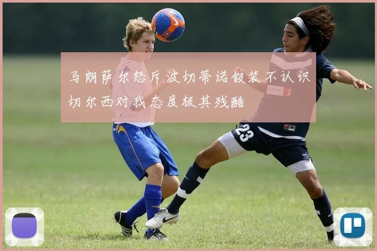 马朗萨尔怒斥波切蒂诺假装不认识切尔西对我态度极其残酷
