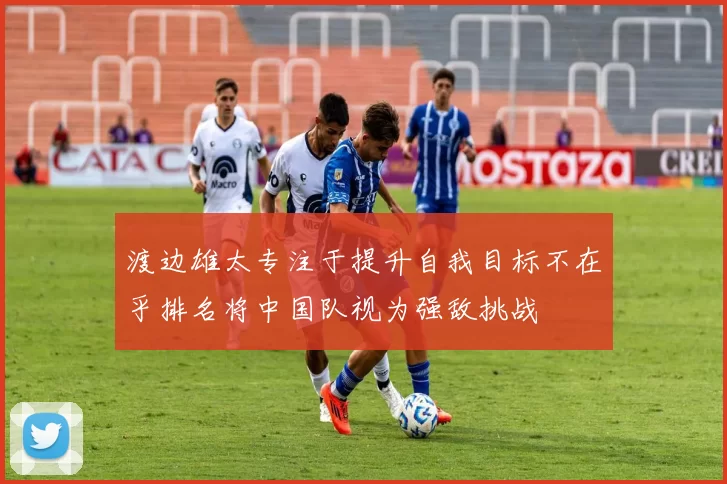 渡边雄太专注于提升自我目标不在乎排名将中国队视为强敌挑战