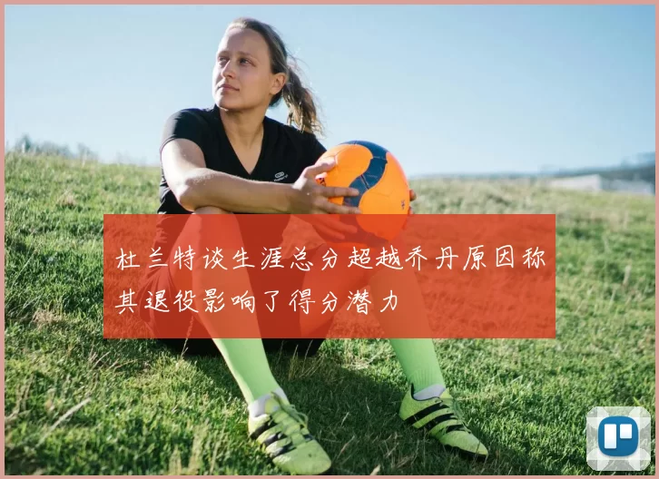 杜兰特谈生涯总分超越乔丹原因称其退役影响了得分潜力