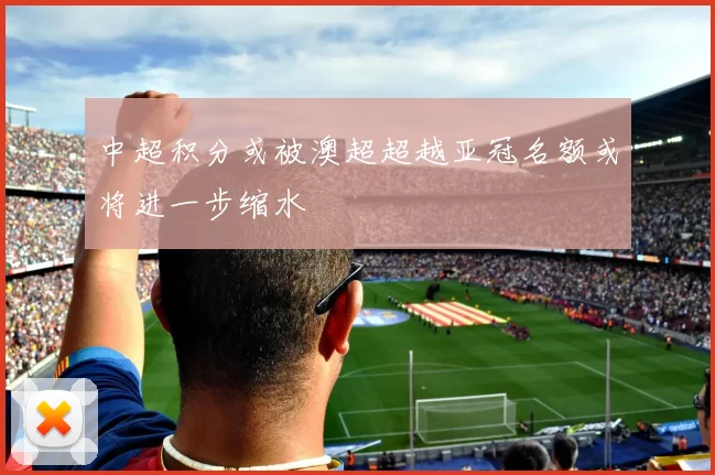 中超积分或被澳超超越亚冠名额或将进一步缩水