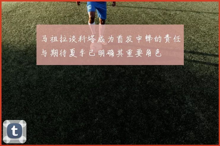 马祖拉谈科塔成为首发中锋的责任与期待夏季已明确其重要角色
